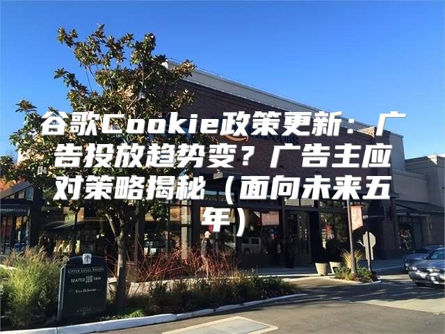 谷歌Cookie政策更新：广告投放趋势变？广告主应对策略揭秘面向未来五年