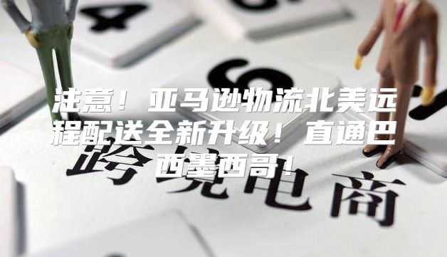 注意！亚马逊物流北美远程配送全新升级！直通巴西墨西哥！