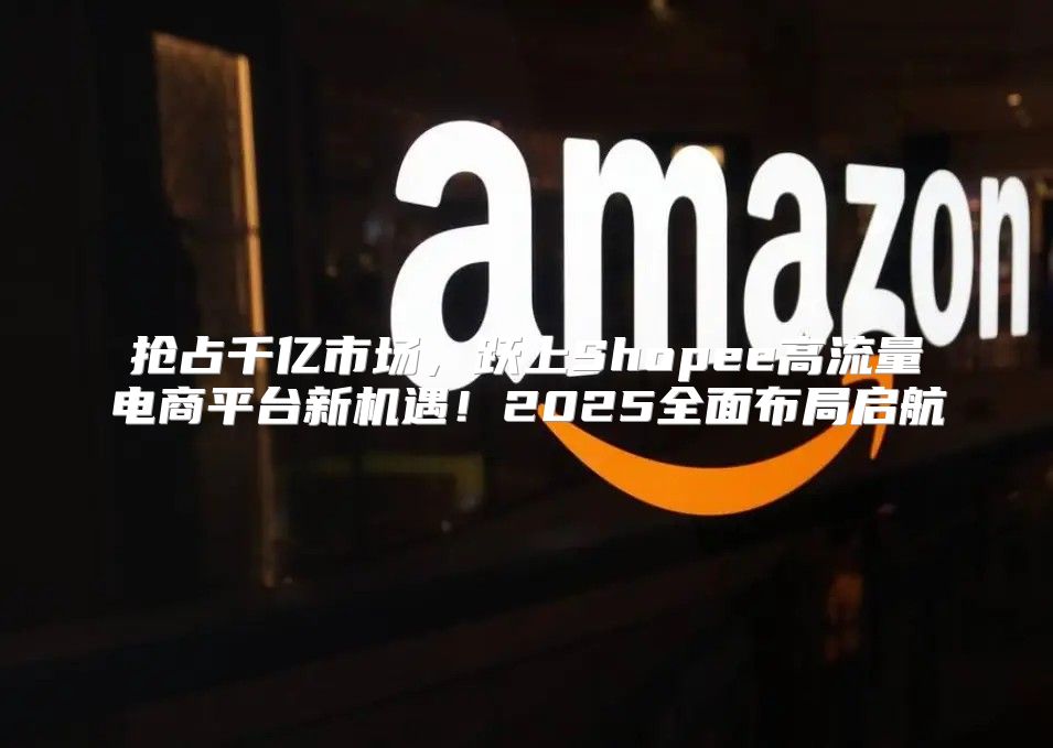 抢占千亿市场，跃上Shopee高流量电商平台新机遇！2025全面布局启航