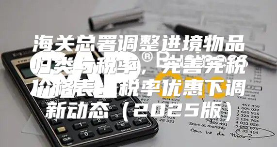 海关总署调整进境物品归类与税率，完善完税价格表：税率优惠下调新动态2025版