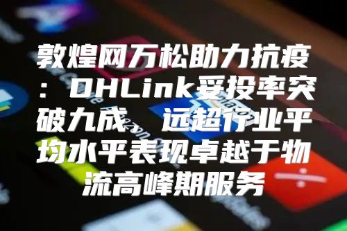 敦煌网万松助力抗疫：DHLink妥投率突破九成，远超行业平均水平表现卓越于物流高峰期服务