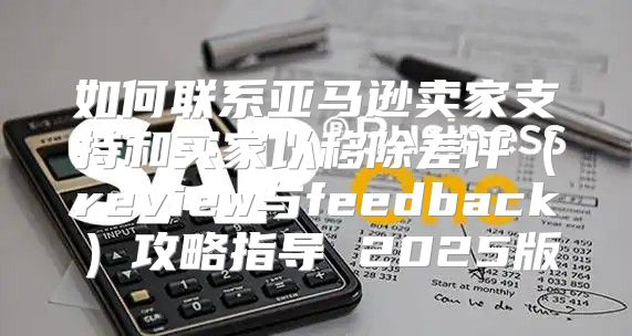 如何联系亚马逊卖家支持和买家以移除差评review与feedback攻略指导 2025版