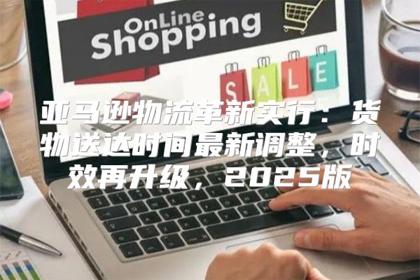 亚马逊物流革新实行：货物送达时间最新调整，时效再升级，2025版