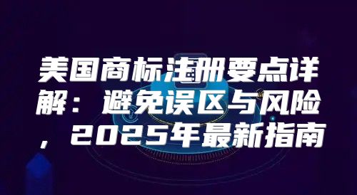 美国商标注册要点详解：避免误区与风险，2025年最新指南