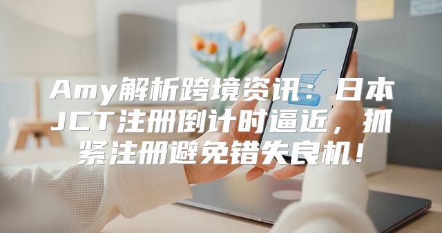 Amy解析跨境资讯：日本JCT注册倒计时逼近，抓紧注册避免错失良机！