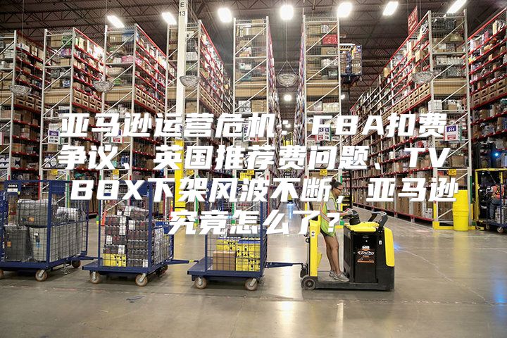 亚马逊运营危机：FBA扣费争议、英国推荐费问题、TV BOX下架风波不断，亚马逊究竟怎么了？