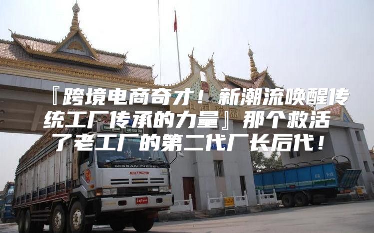 『跨境电商奇才！新潮流唤醒传统工厂传承的力量』那个救活了老工厂的第二代厂长后代！