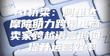 AI桥梁：阿里达摩院助力跨境电商卖家跨越语言鸿沟，提升运营效率