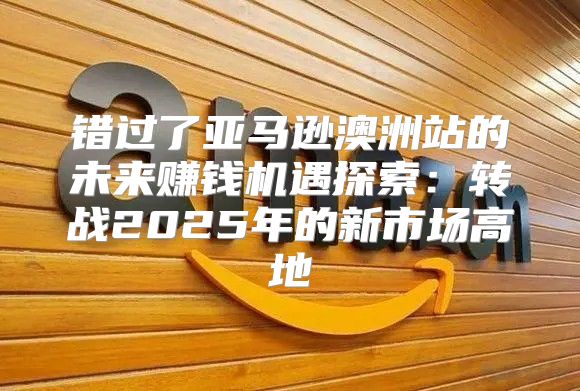 错过了亚马逊澳洲站的未来赚钱机遇探索：转战2025年的新市场高地