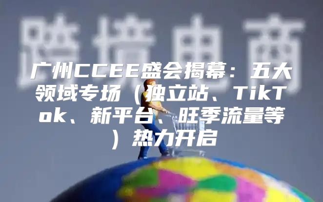 广州CCEE盛会揭幕：五大领域专场独立站、TikTok、新平台、旺季流量等热力开启