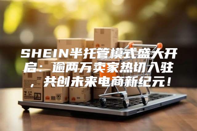 SHEIN半托管模式盛大开启：逾两万卖家热切入驻，共创未来电商新纪元！