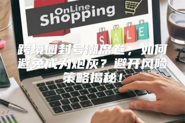 跨境圈封号潮席卷，如何避免成为炮灰？避开风险策略揭秘！