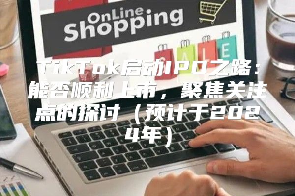 TikTok启动IPO之路：能否顺利上市，聚焦关注点的探讨预计于2025年