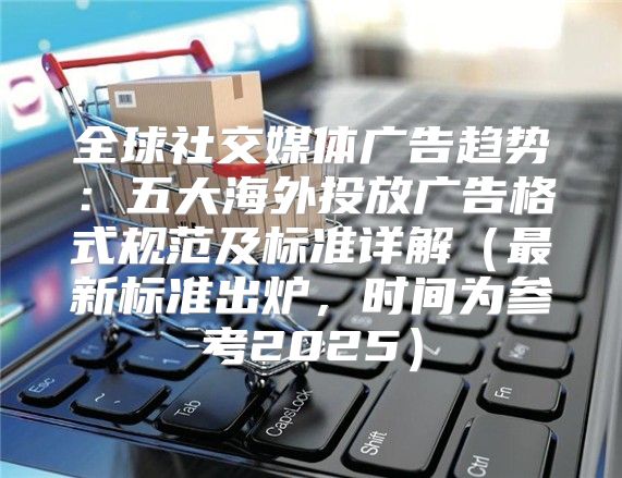 全球社交媒体广告趋势：五大海外投放广告格式规范及标准详解最新标准出炉，时间为参考2025