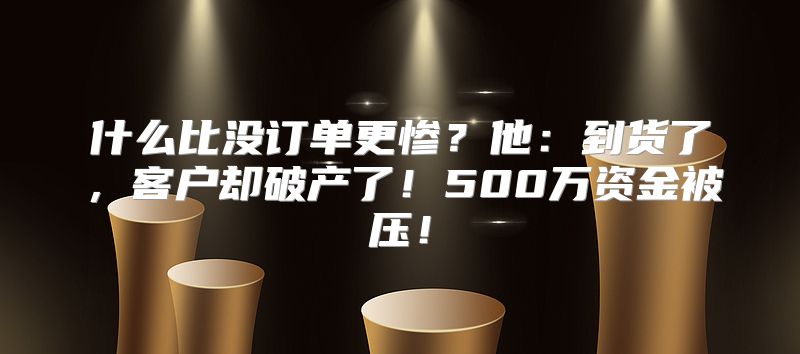 什么比没订单更惨？他：到货了，客户却破产了！500万资金被压！
