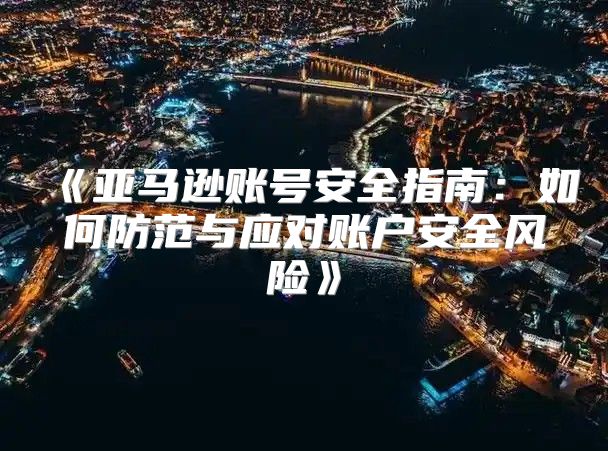 亚马逊账号安全指南：如何防范与应对账户安全风险