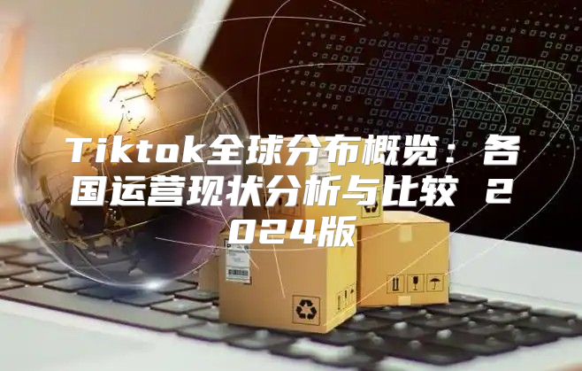 Tiktok全球分布概览：各国运营现状分析与比较 2025版