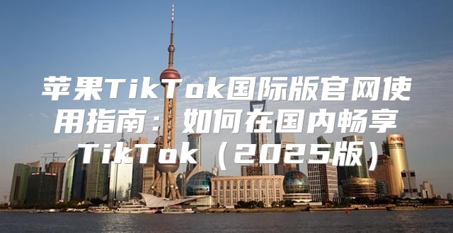 苹果TikTok国际版官网使用指南：如何在国内畅享TikTok2025版