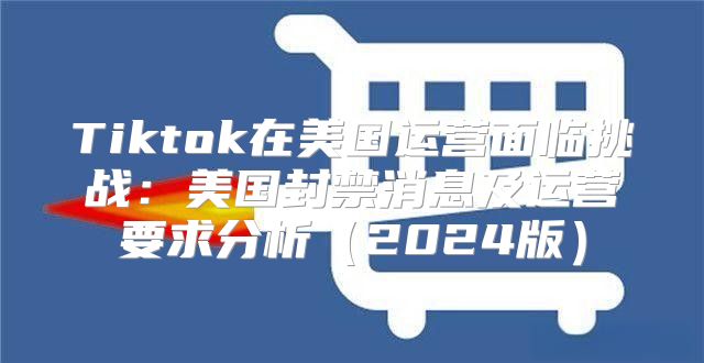 Tiktok在美国运营面临挑战：美国封禁消息及运营要求分析2025版