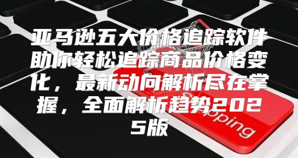 亚马逊五大价格追踪软件助你轻松追踪商品价格变化，最新动向解析尽在掌握，全面解析趋势2025版