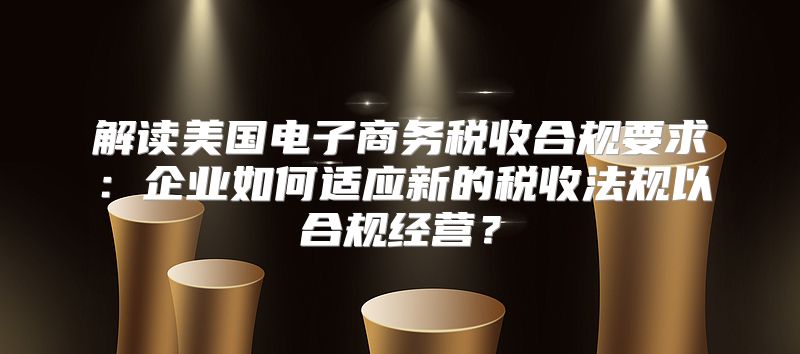解读美国电子商务税收合规要求：企业如何适应新的税收法规以合规经营？