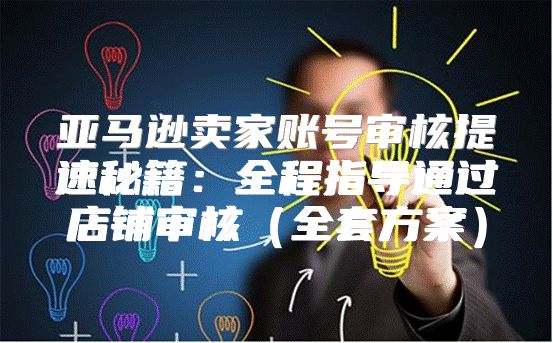 亚马逊卖家账号审核提速秘籍：全程指导通过店铺审核全套方案