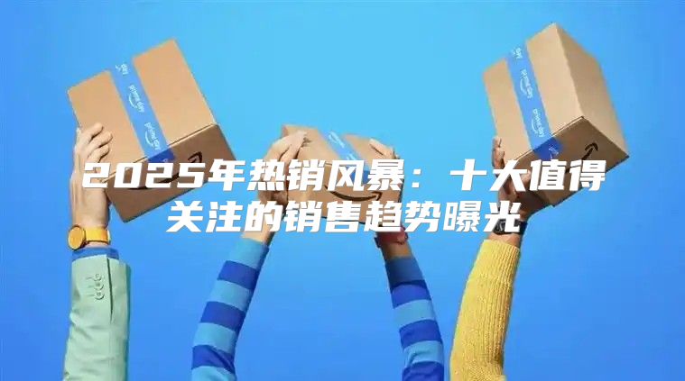 2025年热销风暴：十大值得关注的销售趋势曝光