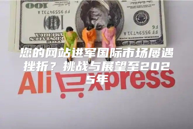 您的网站进军国际市场屡遇挫折？挑战与展望至2025年