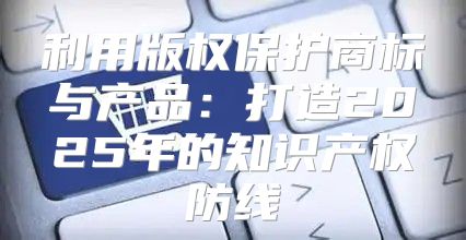利用版权保护商标与产品：打造2025年的知识产权防线