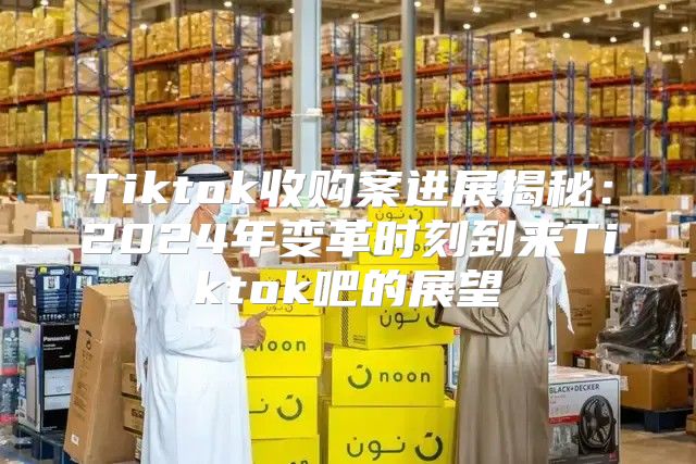 Tiktok收购案进展揭秘：2025年变革时刻到来Tiktok吧的展望