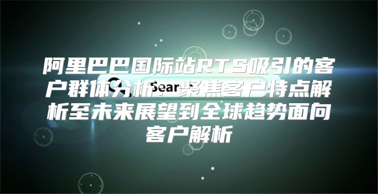 阿里巴巴国际站RTS吸引的客户群体分析：聚焦客户特点解析至未来展望到全球趋势面向客户解析