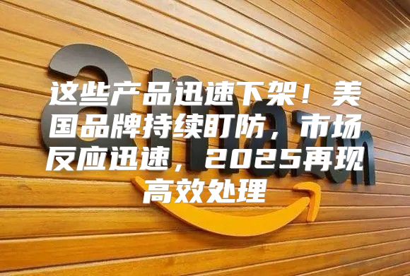 这些产品迅速下架！美国品牌持续盯防，市场反应迅速，2025再现高效处理