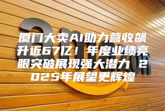 厦门大卖AI助力营收飙升近67亿！年度业绩亮眼突破展现强大潜力 2025年展望更辉煌