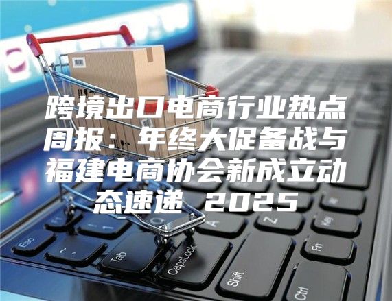 跨境出口电商行业热点周报：年终大促备战与福建电商协会新成立动态速递 2025