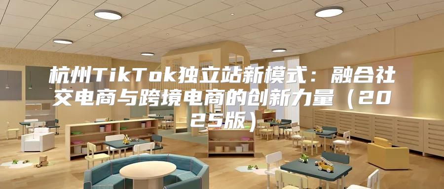 杭州TikTok独立站新模式：融合社交电商与跨境电商的创新力量2025版