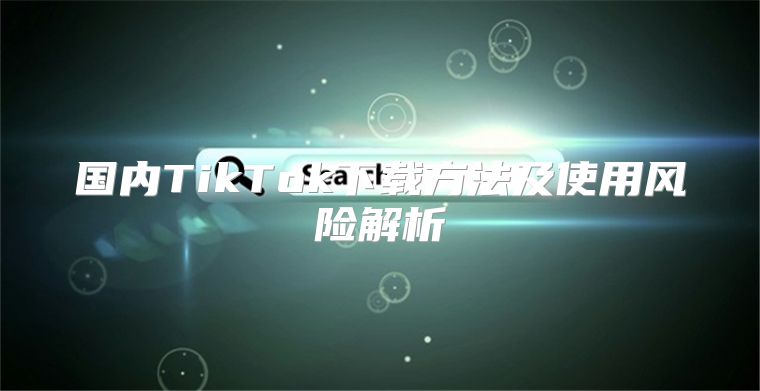 国内TikTok下载方法及使用风险解析