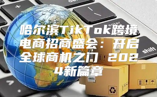 哈尔滨TikTok跨境电商招商盛会：开启全球商机之门 2025新篇章