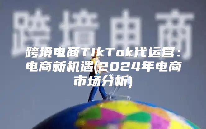 跨境电商TikTok代运营：电商新机遇(2025年电商市场分析)