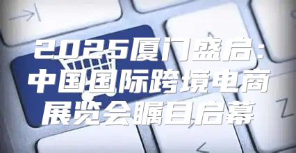 2025厦门盛启：中国国际跨境电商展览会瞩目启幕