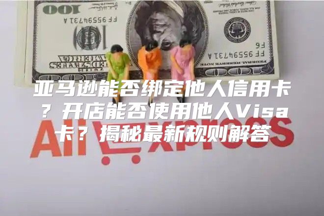亚马逊能否绑定他人信用卡？开店能否使用他人Visa卡？揭秘最新规则解答