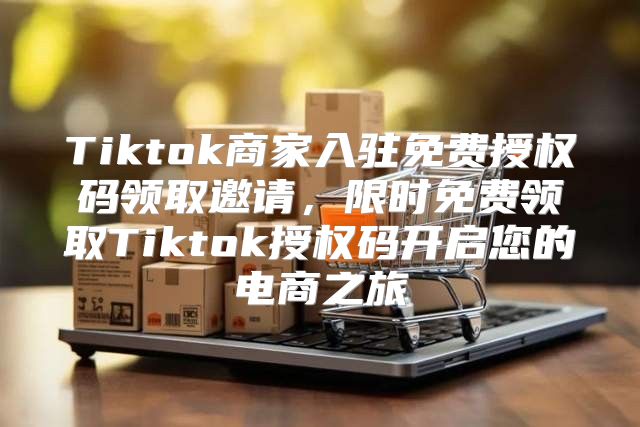 Tiktok商家入驻免费授权码领取邀请，限时免费领取Tiktok授权码开启您的电商之旅