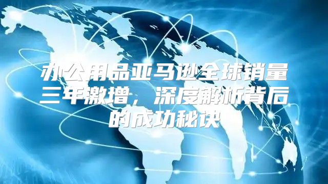 办公用品亚马逊全球销量三年激增，深度解析背后的成功秘诀