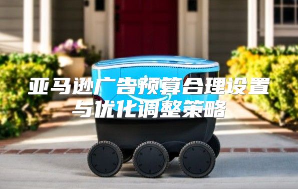 亚马逊广告预算合理设置与优化调整策略