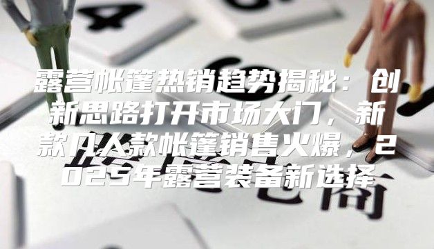 露营帐篷热销趋势揭秘：创新思路打开市场大门，新款几人款帐篷销售火爆，2025年露营装备新选择