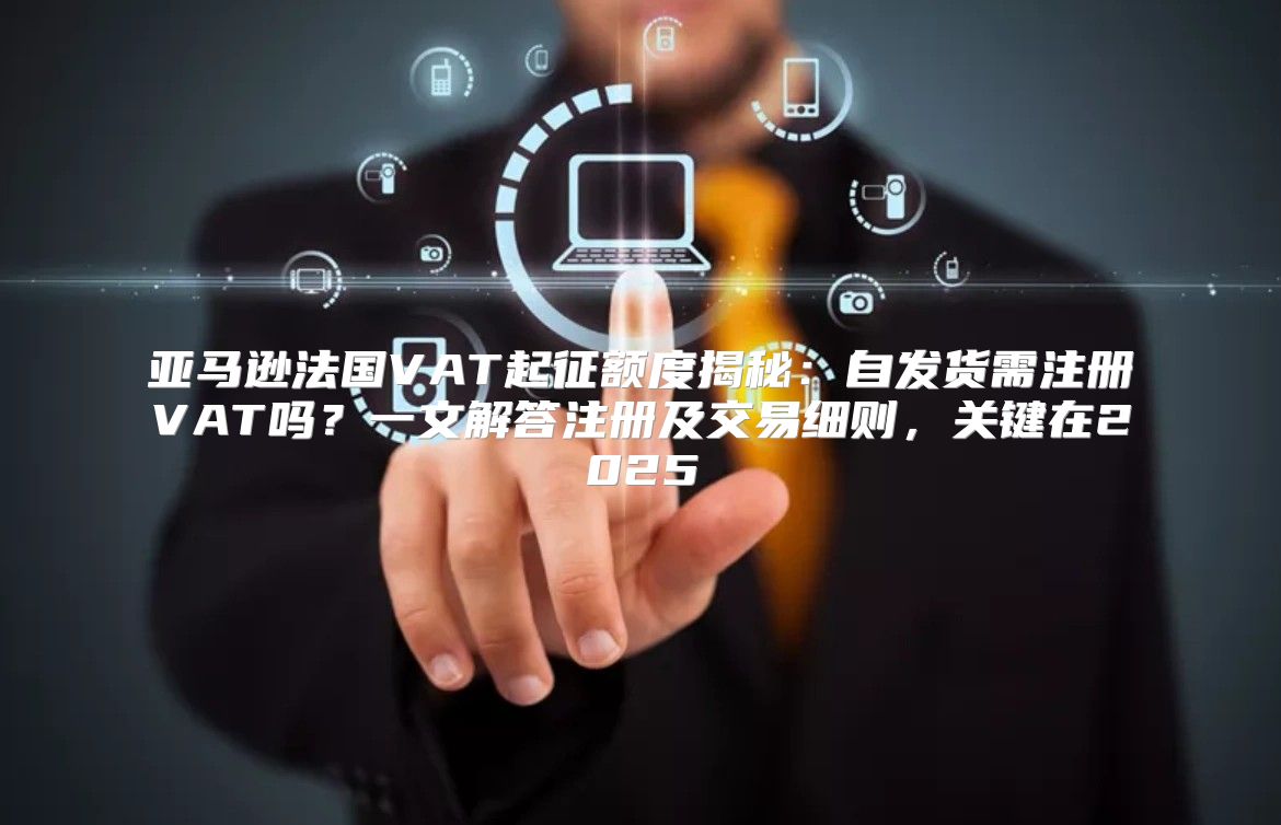 亚马逊法国VAT起征额度揭秘：自发货需注册VAT吗？一文解答注册及交易细则，关键在2025