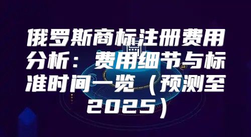 俄罗斯商标注册费用分析：费用细节与标准时间一览预测至2025