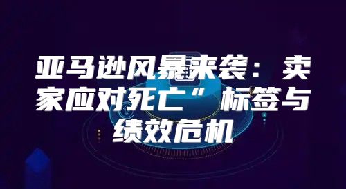 亚马逊风暴来袭：卖家应对死亡”标签与绩效危机
