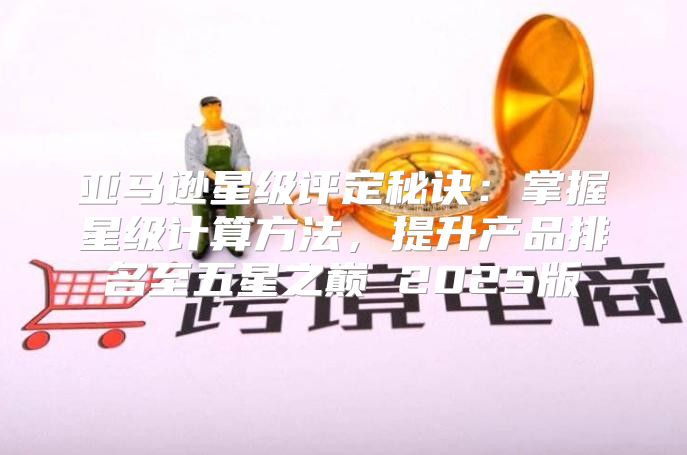 亚马逊星级评定秘诀：掌握星级计算方法，提升产品排名至五星之巅 2025版