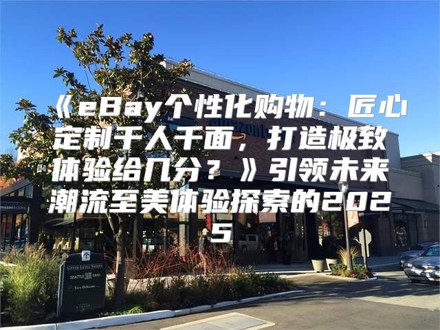 eBay个性化购物：匠心定制千人千面，打造极致体验给几分？引领未来潮流至美体验探索的2025