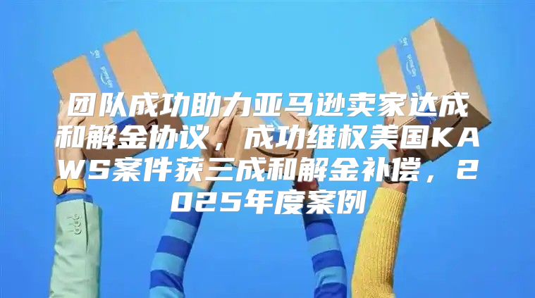 团队成功助力亚马逊卖家达成和解金协议，成功维权美国KAWS案件获三成和解金补偿，2025年度案例
